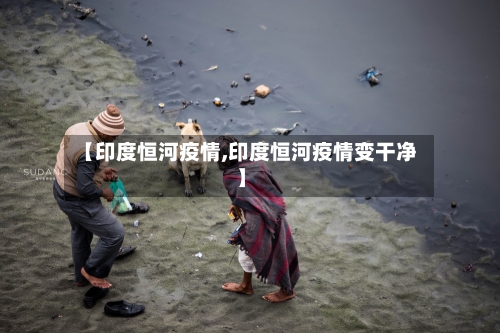 【印度恒河疫情,印度恒河疫情变干净】