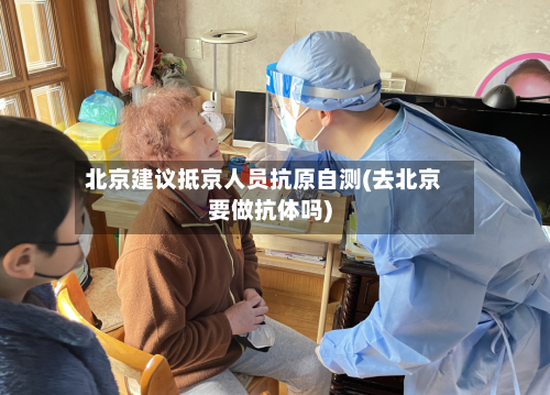 北京建议抵京人员抗原自测(去北京要做抗体吗)-第2张图片