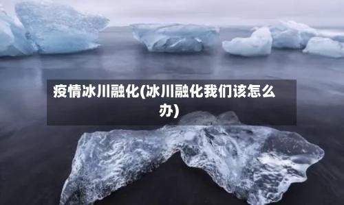 疫情冰川融化(冰川融化我们该怎么办)