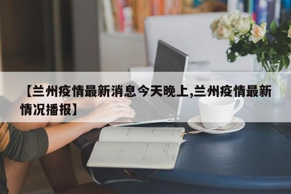 【兰州疫情最新消息今天晚上,兰州疫情最新情况播报】