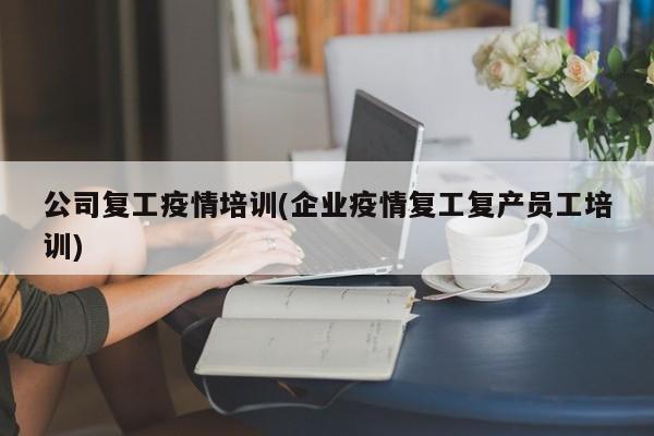 公司复工疫情培训(企业疫情复工复产员工培训)