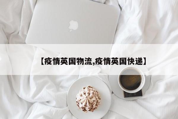 【疫情英国物流,疫情英国快递】