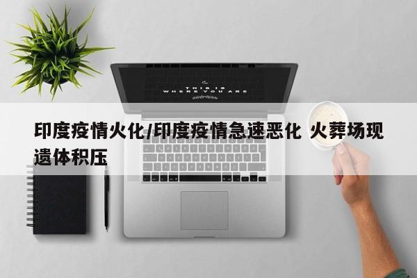印度疫情火化/印度疫情急速恶化 火葬场现遗体积压