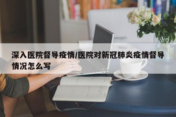 深入医院督导疫情/医院对新冠肺炎疫情督导情况怎么写