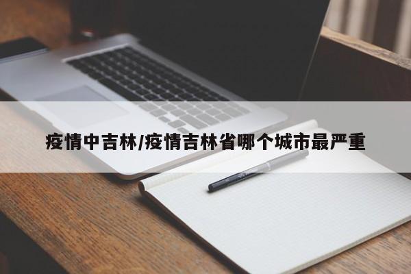疫情中吉林/疫情吉林省哪个城市最严重